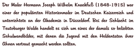 Der Maler Hermann Joseph Wilhelm Knackfuß (1848-1915) war einer der populärsten Historienmaler im Deutschen Kaiserreich und unterrichtete an der Akademie in Düsseldorf. Bei der Schlacht im Teutoburger Walde handelt es sich um eines der damals so beliebten Schulwandbilder, mit denen die Jugend mit den Heldentaten ihrer Ahnen vertraut gemacht werden sollten.