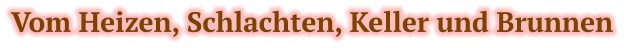 Vom Heizen, Schlachten, Keller und Brunnen
