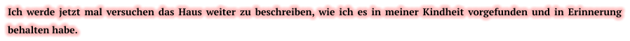 Ich werde jetzt mal versuchen das Haus weiter zu beschreiben, wie ich es in meiner Kindheit vorgefunden und in Erinnerung behalten habe.