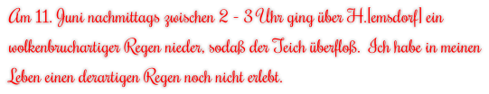 Am 11. Juni nachmittags zwischen 2 - 3 Uhr ging über H.[emsdorf] ein wolkenbruchartiger Regen nieder, sodaß der Teich überfloß.  Ich habe in meinen Leben einen derartigen Regen noch nicht erlebt.