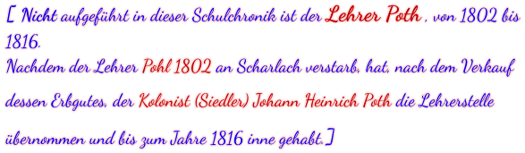 [ Nicht aufgeführt in dieser Schulchronik ist der Lehrer Poth , von 1802 bis 1816. Nachdem der Lehrer Pohl 1802 an Scharlach verstarb, hat, nach dem Verkauf dessen Erbgutes, der Kolonist (Siedler) Johann Heinrich Poth die Lehrerstelle übernommen und bis zum Jahre 1816 inne gehabt.]