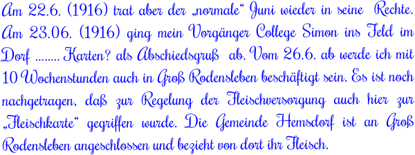 Am 22.6. (1916) trat aber der „normale“ Juni wieder in seine  Rechte. Am 23.06. (1916) ging mein Vorgänger College Simon ins Feld im Dorf …….. Karten? als Abschiedsgruß  ab. Vom 26.6. ab werde ich mit 10 Wochenstunden auch in Groß Rodensleben beschäftigt sein. Es ist noch nachgetragen, daß zur Regelung der Fleischversorgung auch hier zur „Fleischkarte“ gegriffen wurde. Die Gemeinde Hemsdorf ist an Groß Rodensleben angeschlossen und bezieht von dort ihr Fleisch.