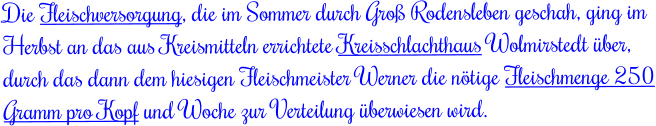 Die Fleischversorgung, die im Sommer durch Groß Rodensleben geschah, ging im Herbst an das aus Kreismitteln errichtete Kreisschlachthaus Wolmirstedt über, durch das dann dem hiesigen Fleischmeister Werner die nötige Fleischmenge 250 Gramm pro Kopf und Woche zur Verteilung überwiesen wird.