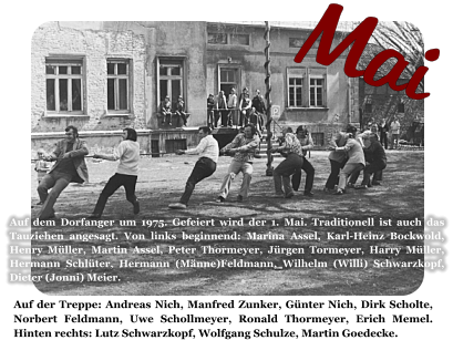 Mai Auf der Treppe: Andreas Nich, Manfred Zunker, Günter Nich, Dirk Scholte, Norbert Feldmann, Uwe Schollmeyer, Ronald Thormeyer, Erich Memel. Hinten rechts: Lutz Schwarzkopf, Wolfgang Schulze, Martin Goedecke.  Auf dem Dorfanger um 1975. Gefeiert wird der 1. Mai. Traditionell ist auch das Tauziehen angesagt. Von links beginnend: Marina Assel, Karl-Heinz Bockwold, Henry Müller, Martin Assel, Peter Thormeyer, Jürgen Tormeyer, Harry Müller, Hermann Schlüter, Hermann (Männe)Feldmann, Wilhelm (Willi) Schwarzkopf, Dieter (Jonni) Meier.