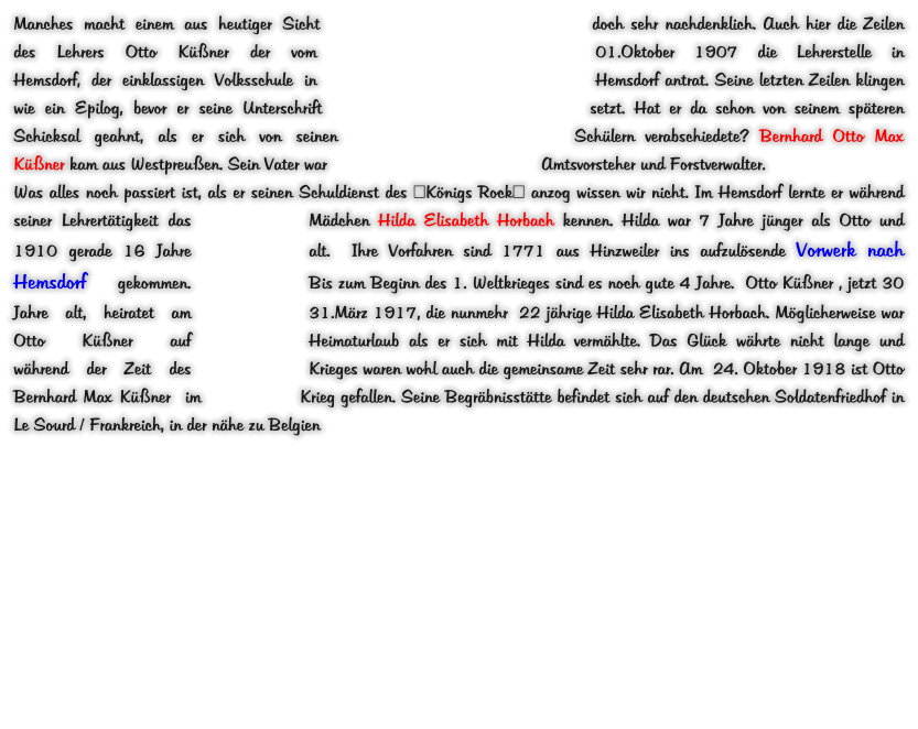 Manches macht einem aus heutiger Sicht doch sehr nachdenklich. Auch hier die Zeilen des Lehrers Otto Küßner der vom 01.Oktober 1907 die Lehrerstelle in Hemsdorf, der einklassigen Volksschule in Hemsdorf antrat. Seine letzten Zeilen klingen wie ein Epilog, bevor er seine Unterschrift setzt. Hat er da schon von seinem späteren Schicksal geahnt, als er sich von seinen Schülern verabschiedete? Bernhard Otto Max Küßner kam aus Westpreußen. Sein Vater war Amtsvorsteher und Forstverwalter. Was alles noch passiert ist, als er seinen Schuldienst des "Königs Rock" anzog wissen wir nicht. Im Hemsdorf lernte er während seiner Lehrertätigkeit das Mädchen Hilda Elisabeth Horbach kennen. Hilda war 7 Jahre jünger als Otto und 1910 gerade 16 Jahre alt.  Ihre Vorfahren sind 1771 aus Hinzweiler ins aufzulösende Vorwerk nach Hemsdorf gekommen.   Bis zum Beginn des 1. Weltkrieges sind es noch gute 4 Jahre.  Otto Küßner , jetzt 30 Jahre alt, heiratet am 31.März 1917, die nunmehr  22 jährige Hilda Elisabeth Horbach. Möglicherweise war Otto Küßner auf Heimaturlaub als er sich mit Hilda vermählte. Das Glück währte nicht lange und während der Zeit des Krieges waren wohl auch die gemeinsame Zeit sehr rar. Am  24. Oktober 1918 ist Otto Bernhard Max Küßner  im Krieg gefallen. Seine Begräbnisstätte befindet sich auf den deutschen Soldatenfriedhof in Le Sourd / Frankreich, in der nähe zu Belgien