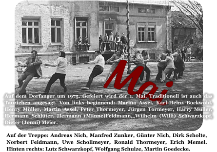 Mai Auf der Treppe: Andreas Nich, Manfred Zunker, Günter Nich, Dirk Scholte, Norbert Feldmann, Uwe Schollmeyer, Ronald Thormeyer, Erich Memel. Hinten rechts: Lutz Schwarzkopf, Wolfgang Schulze, Martin Goedecke.  Auf dem Dorfanger um 1975. Gefeiert wird der 1. Mai. Traditionell ist auch das Tauziehen angesagt. Von links beginnend: Marina Assel, Karl-Heinz Bockwold, Henry Müller, Martin Assel, Peter Thormeyer, Jürgen Tormeyer, Harry Müller, Hermann Schlüter, Hermann (Männe)Feldmann, Wilhelm (Willi) Schwarzkopf, Dieter (Jonni) Meier.