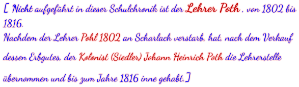 [ Nicht aufgeführt in dieser Schulchronik ist der Lehrer Poth , von 1802 bis 1816. Nachdem der Lehrer Pohl 1802 an Scharlach verstarb, hat, nach dem Verkauf dessen Erbgutes, der Kolonist (Siedler) Johann Heinrich Poth die Lehrerstelle übernommen und bis zum Jahre 1816 inne gehabt.]