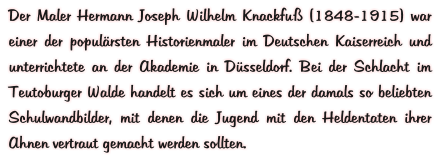 Der Maler Hermann Joseph Wilhelm Knackfuß (1848-1915) war einer der populärsten Historienmaler im Deutschen Kaiserreich und unterrichtete an der Akademie in Düsseldorf. Bei der Schlacht im Teutoburger Walde handelt es sich um eines der damals so beliebten Schulwandbilder, mit denen die Jugend mit den Heldentaten ihrer Ahnen vertraut gemacht werden sollten.