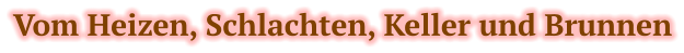 Vom Heizen, Schlachten, Keller und Brunnen